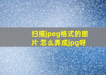 扫描jpeg格式的图片 怎么弄成jpg呀